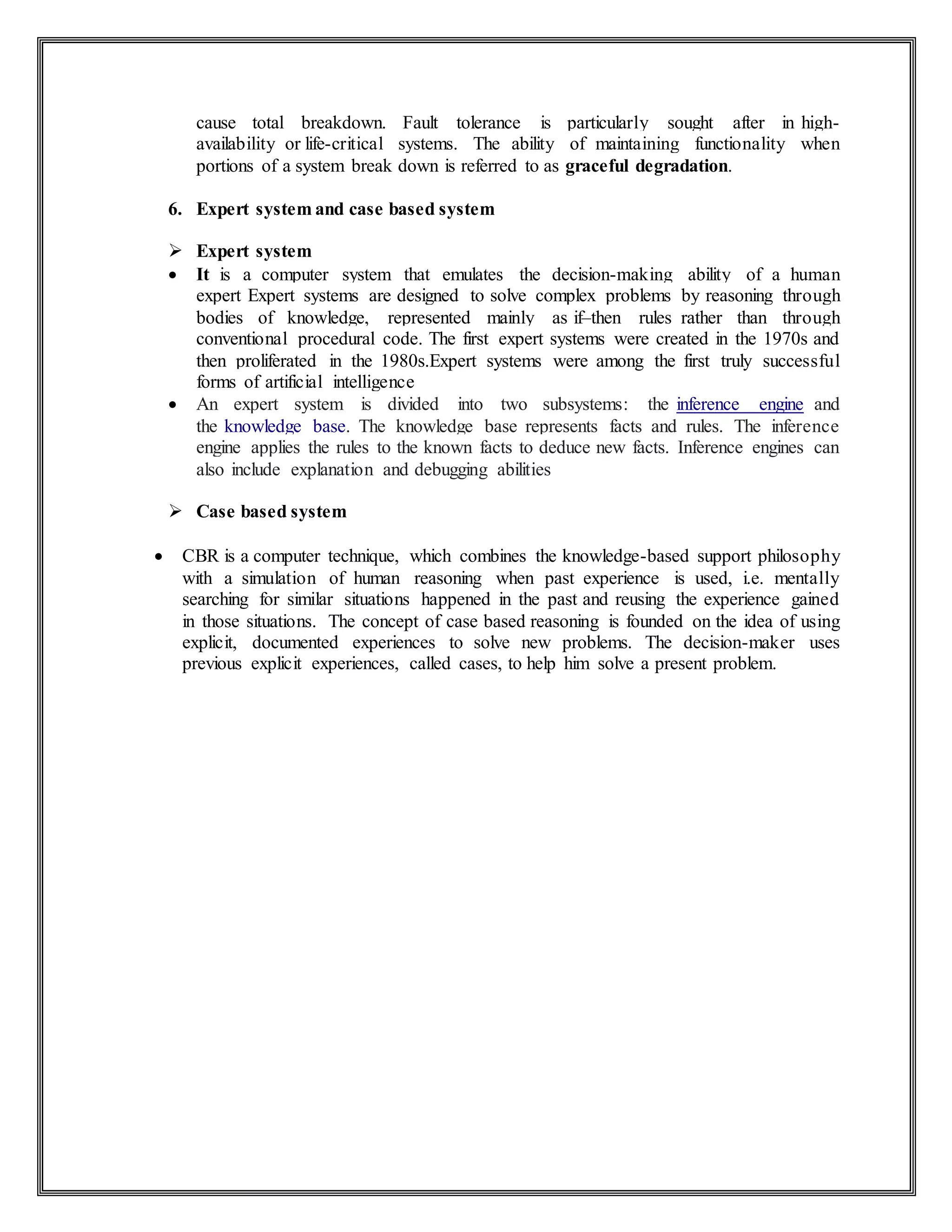 cause total breakdown. Fault tolerance is particularly sought after in high-
availability or life-critical systems. The ability of maintaining functionality when
portions of a system break down is referred to as graceful degradation.
6. Expert system and case based system
 Expert system
 It is a computer system that emulates the decision-making ability of a human
expert Expert systems are designed to solve complex problems by reasoning through
bodies of knowledge, represented mainly as if–then rules rather than through
conventional procedural code. The first expert systems were created in the 1970s and
then proliferated in the 1980s.Expert systems were among the first truly successful
forms of artificial intelligence
 An expert system is divided into two subsystems: the inference engine and
the knowledge base. The knowledge base represents facts and rules. The inference
engine applies the rules to the known facts to deduce new facts. Inference engines can
also include explanation and debugging abilities
 Case based system
 CBR is a computer technique, which combines the knowledge-based support philosophy
with a simulation of human reasoning when past experience is used, i.e. mentally
searching for similar situations happened in the past and reusing the experience gained
in those situations. The concept of case based reasoning is founded on the idea of using
explicit, documented experiences to solve new problems. The decision-maker uses
previous explicit experiences, called cases, to help him solve a present problem.
 