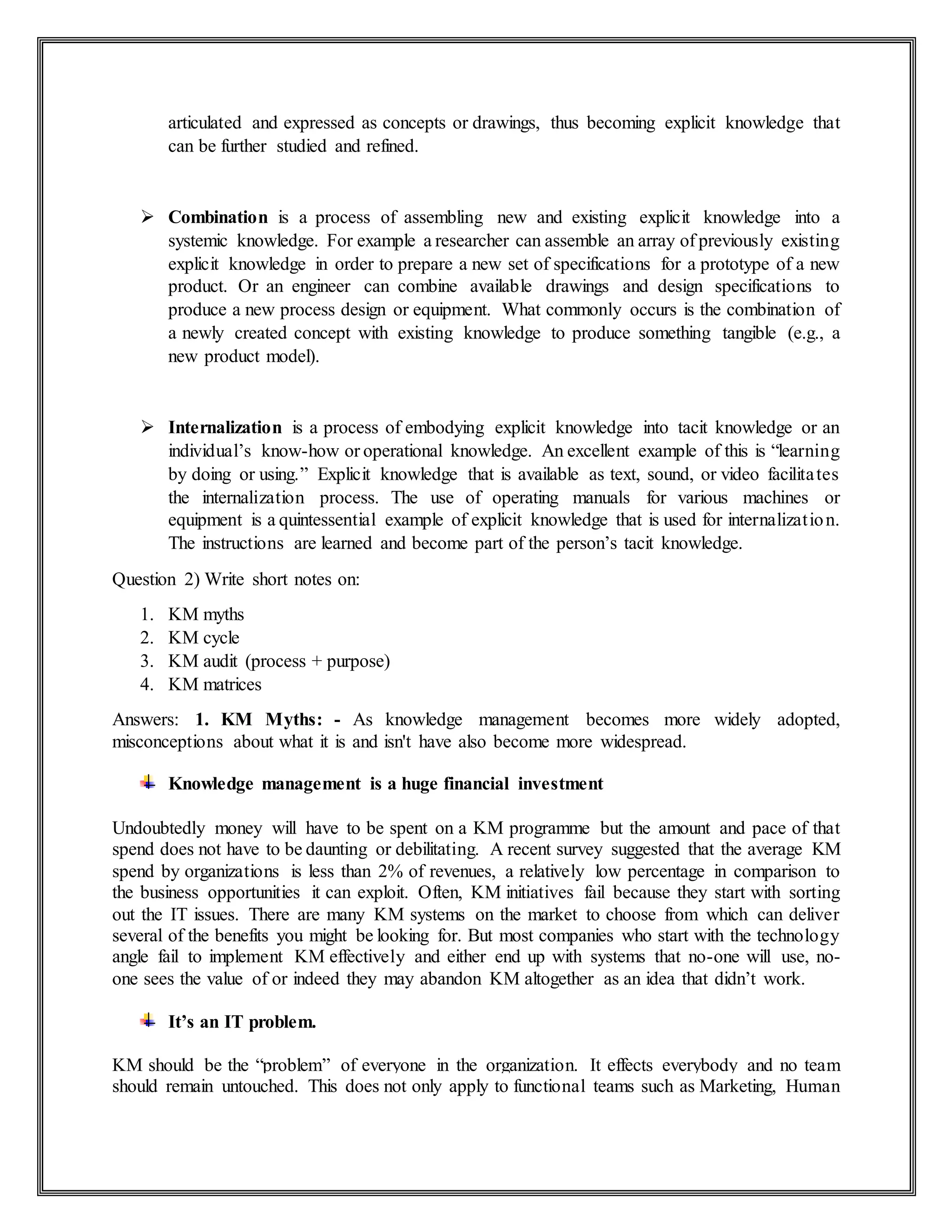 articulated and expressed as concepts or drawings, thus becoming explicit knowledge that
can be further studied and refined.
 Combination is a process of assembling new and existing explicit knowledge into a
systemic knowledge. For example a researcher can assemble an array of previously existing
explicit knowledge in order to prepare a new set of specifications for a prototype of a new
product. Or an engineer can combine available drawings and design specifications to
produce a new process design or equipment. What commonly occurs is the combination of
a newly created concept with existing knowledge to produce something tangible (e.g., a
new product model).
 Internalization is a process of embodying explicit knowledge into tacit knowledge or an
individual’s know-how or operational knowledge. An excellent example of this is “learning
by doing or using.” Explicit knowledge that is available as text, sound, or video facilitates
the internalization process. The use of operating manuals for various machines or
equipment is a quintessential example of explicit knowledge that is used for internalization.
The instructions are learned and become part of the person’s tacit knowledge.
Question 2) Write short notes on:
1. KM myths
2. KM cycle
3. KM audit (process + purpose)
4. KM matrices
Answers: 1. KM Myths: - As knowledge management becomes more widely adopted,
misconceptions about what it is and isn't have also become more widespread.
Knowledge management is a huge financial investment
Undoubtedly money will have to be spent on a KM programme but the amount and pace of that
spend does not have to be daunting or debilitating. A recent survey suggested that the average KM
spend by organizations is less than 2% of revenues, a relatively low percentage in comparison to
the business opportunities it can exploit. Often, KM initiatives fail because they start with sorting
out the IT issues. There are many KM systems on the market to choose from which can deliver
several of the benefits you might be looking for. But most companies who start with the technology
angle fail to implement KM effectively and either end up with systems that no-one will use, no-
one sees the value of or indeed they may abandon KM altogether as an idea that didn’t work.
It’s an IT problem.
KM should be the “problem” of everyone in the organization. It effects everybody and no team
should remain untouched. This does not only apply to functional teams such as Marketing, Human
 
