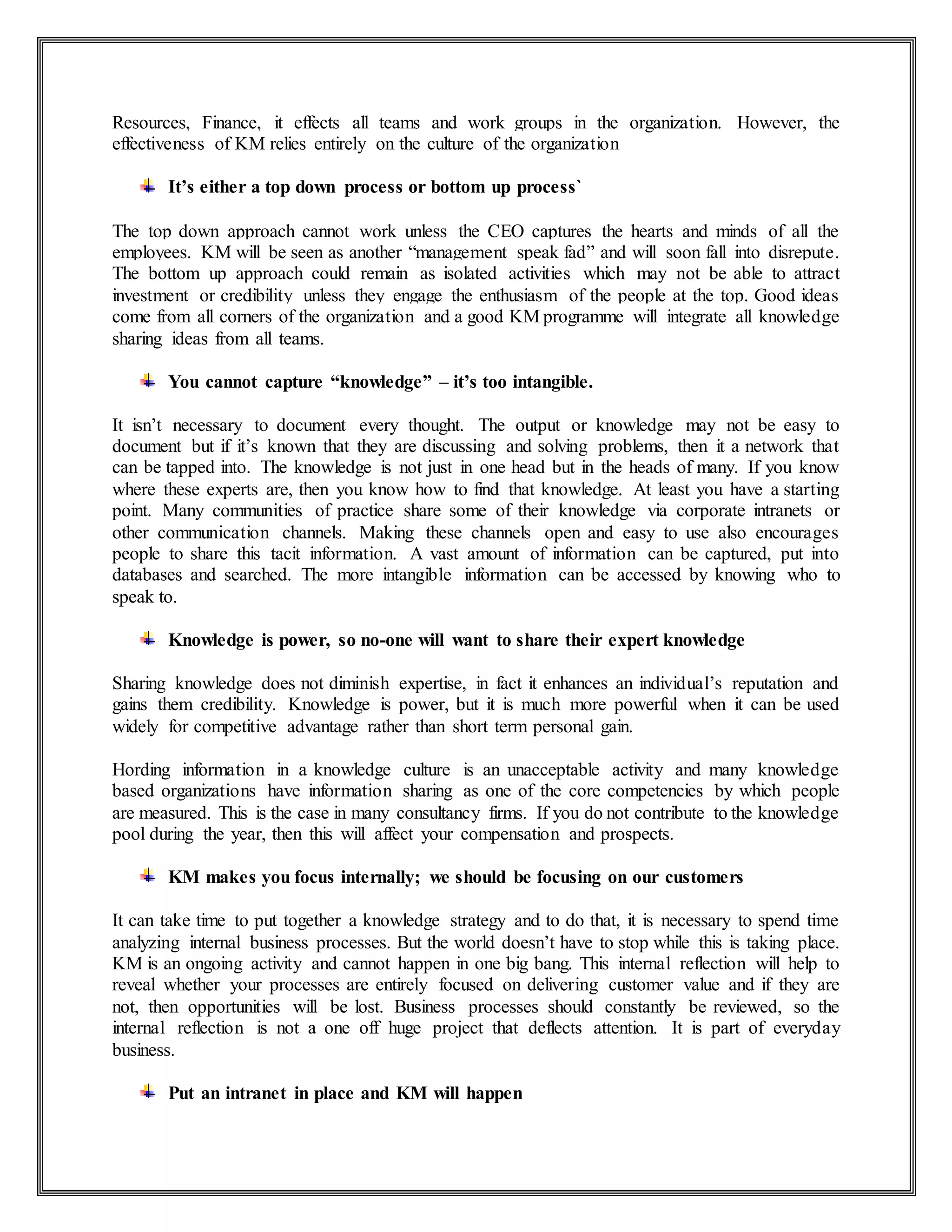 Resources, Finance, it effects all teams and work groups in the organization. However, the
effectiveness of KM relies entirely on the culture of the organization
It’s either a top down process or bottom up process`
The top down approach cannot work unless the CEO captures the hearts and minds of all the
employees. KM will be seen as another “management speak fad” and will soon fall into disrepute.
The bottom up approach could remain as isolated activities which may not be able to attract
investment or credibility unless they engage the enthusiasm of the people at the top. Good ideas
come from all corners of the organization and a good KM programme will integrate all knowledge
sharing ideas from all teams.
You cannot capture “knowledge” – it’s too intangible.
It isn’t necessary to document every thought. The output or knowledge may not be easy to
document but if it’s known that they are discussing and solving problems, then it a network that
can be tapped into. The knowledge is not just in one head but in the heads of many. If you know
where these experts are, then you know how to find that knowledge. At least you have a starting
point. Many communities of practice share some of their knowledge via corporate intranets or
other communication channels. Making these channels open and easy to use also encourages
people to share this tacit information. A vast amount of information can be captured, put into
databases and searched. The more intangible information can be accessed by knowing who to
speak to.
Knowledge is power, so no-one will want to share their expert knowledge
Sharing knowledge does not diminish expertise, in fact it enhances an individual’s reputation and
gains them credibility. Knowledge is power, but it is much more powerful when it can be used
widely for competitive advantage rather than short term personal gain.
Hording information in a knowledge culture is an unacceptable activity and many knowledge
based organizations have information sharing as one of the core competencies by which people
are measured. This is the case in many consultancy firms. If you do not contribute to the knowledge
pool during the year, then this will affect your compensation and prospects.
KM makes you focus internally; we should be focusing on our customers
It can take time to put together a knowledge strategy and to do that, it is necessary to spend time
analyzing internal business processes. But the world doesn’t have to stop while this is taking place.
KM is an ongoing activity and cannot happen in one big bang. This internal reflection will help to
reveal whether your processes are entirely focused on delivering customer value and if they are
not, then opportunities will be lost. Business processes should constantly be reviewed, so the
internal reflection is not a one off huge project that deflects attention. It is part of everyday
business.
Put an intranet in place and KM will happen
 