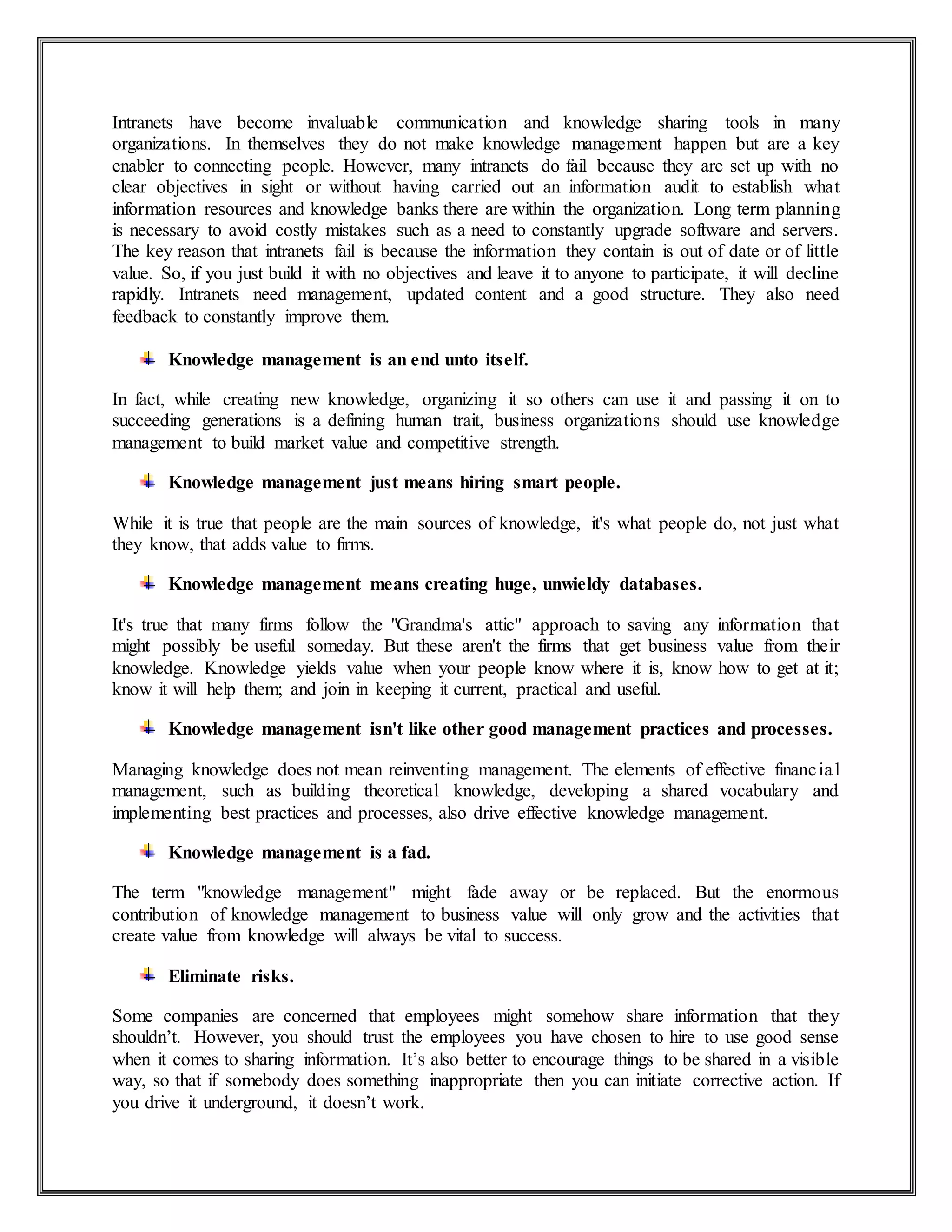 Intranets have become invaluable communication and knowledge sharing tools in many
organizations. In themselves they do not make knowledge management happen but are a key
enabler to connecting people. However, many intranets do fail because they are set up with no
clear objectives in sight or without having carried out an information audit to establish what
information resources and knowledge banks there are within the organization. Long term planning
is necessary to avoid costly mistakes such as a need to constantly upgrade software and servers.
The key reason that intranets fail is because the information they contain is out of date or of little
value. So, if you just build it with no objectives and leave it to anyone to participate, it will decline
rapidly. Intranets need management, updated content and a good structure. They also need
feedback to constantly improve them.
Knowledge management is an end unto itself.
In fact, while creating new knowledge, organizing it so others can use it and passing it on to
succeeding generations is a defining human trait, business organizations should use knowledge
management to build market value and competitive strength.
Knowledge management just means hiring smart people.
While it is true that people are the main sources of knowledge, it's what people do, not just what
they know, that adds value to firms.
Knowledge management means creating huge, unwieldy databases.
It's true that many firms follow the "Grandma's attic" approach to saving any information that
might possibly be useful someday. But these aren't the firms that get business value from their
knowledge. Knowledge yields value when your people know where it is, know how to get at it;
know it will help them; and join in keeping it current, practical and useful.
Knowledge management isn't like other good management practices and processes.
Managing knowledge does not mean reinventing management. The elements of effective financial
management, such as building theoretical knowledge, developing a shared vocabulary and
implementing best practices and processes, also drive effective knowledge management.
Knowledge management is a fad.
The term "knowledge management" might fade away or be replaced. But the enormous
contribution of knowledge management to business value will only grow and the activities that
create value from knowledge will always be vital to success.
Eliminate risks.
Some companies are concerned that employees might somehow share information that they
shouldn’t. However, you should trust the employees you have chosen to hire to use good sense
when it comes to sharing information. It’s also better to encourage things to be shared in a visible
way, so that if somebody does something inappropriate then you can initiate corrective action. If
you drive it underground, it doesn’t work.
 