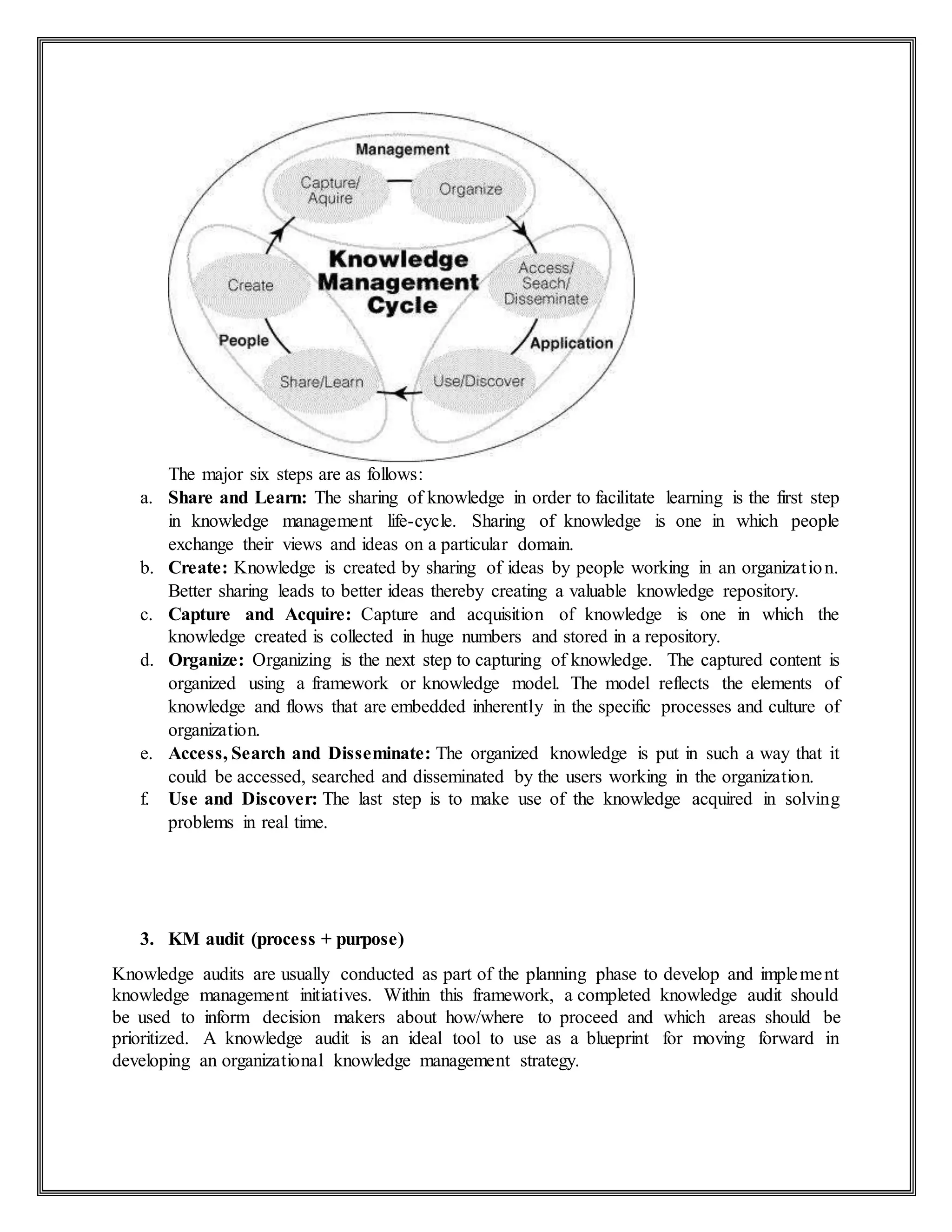 The major six steps are as follows:
a. Share and Learn: The sharing of knowledge in order to facilitate learning is the first step
in knowledge management life-cycle. Sharing of knowledge is one in which people
exchange their views and ideas on a particular domain.
b. Create: Knowledge is created by sharing of ideas by people working in an organization.
Better sharing leads to better ideas thereby creating a valuable knowledge repository.
c. Capture and Acquire: Capture and acquisition of knowledge is one in which the
knowledge created is collected in huge numbers and stored in a repository.
d. Organize: Organizing is the next step to capturing of knowledge. The captured content is
organized using a framework or knowledge model. The model reflects the elements of
knowledge and flows that are embedded inherently in the specific processes and culture of
organization.
e. Access, Search and Disseminate: The organized knowledge is put in such a way that it
could be accessed, searched and disseminated by the users working in the organization.
f. Use and Discover: The last step is to make use of the knowledge acquired in solving
problems in real time.
3. KM audit (process + purpose)
Knowledge audits are usually conducted as part of the planning phase to develop and implement
knowledge management initiatives. Within this framework, a completed knowledge audit should
be used to inform decision makers about how/where to proceed and which areas should be
prioritized. A knowledge audit is an ideal tool to use as a blueprint for moving forward in
developing an organizational knowledge management strategy.
 