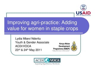 Improving agri-practice: Adding
value for women in staple crops
   Lydia Mbevi Nderitu
   Youth & Gender Associate
   ACDI/VOCA
   23rd & 24th May 2011
 