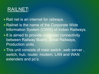 RAILNET:
Rail net is an internet for railways.
Railnet is the name of the Corporate Wide
Information System (CWIS) of Indian Railways.
It is aimed to provide computer connectivity
between Railway Board, Zonal Railways,
Production units.
This unit consists of main switch ,web server ,
switch, hub, router, modem, LAN and WAN
extenders and pc’s.
 