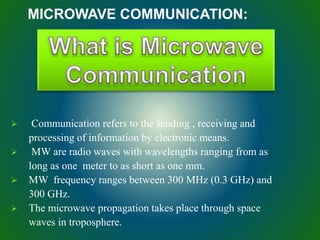 MICROWAVE COMMUNICATION:
 Communication refers to the sending , receiving and
processing of information by electronic means.
 MW are radio waves with wavelengths ranging from as
long as one meter to as short as one mm.
 MW frequency ranges between 300 MHz (0.3 GHz) and
300 GHz.
 The microwave propagation takes place through space
waves in troposphere.
 