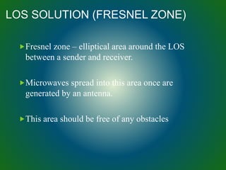 LOS SOLUTION (FRESNEL ZONE)
Fresnel zone – elliptical area around the LOS
between a sender and receiver.
Microwaves spread into this area once are
generated by an antenna.
This area should be free of any obstacles
 