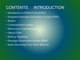 Introduction to INDIAN RAILWAY
 Integrated Passenger Information System (IPIS)
 Railnet
 Communication system
 Microwave Communication
 Optical Fiber
 Railway Signaling
 Passenger Reservation System (PRS)
 Some Interesting Facts About Railway
CONTENTS : INTRODUCTION
 