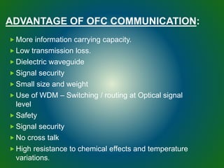 ADVANTAGE OF OFC COMMUNICATION:
 More information carrying capacity.
 Low transmission loss.
 Dielectric waveguide
 Signal security
 Small size and weight
 Use of WDM – Switching / routing at Optical signal
level
 Safety
 Signal security
 No cross talk
 High resistance to chemical effects and temperature
variations.
 