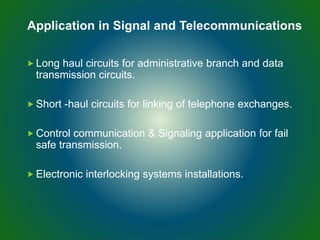  Long haul circuits for administrative branch and data
transmission circuits.
 Short -haul circuits for linking of telephone exchanges.
 Control communication & Signaling application for fail
safe transmission.
 Electronic interlocking systems installations.
Application in Signal and Telecommunications
 