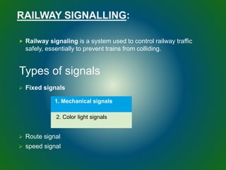 RAILWAY SIGNALLING:
 Railway signaling is a system used to control railway traffic
safely, essentially to prevent trains from colliding.
 Fixed signals
 Route signal
 speed signal
Types of signals
1. Mechanical signals
2. Color light signals
 