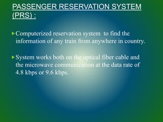 PASSENGER RESERVATION SYSTEM
(PRS) :
Computerized reservation system to find the
information of any train from anywhere in country.
System works both on the optical fiber cable and
the microwave communication at the data rate of
4.8 kbps or 9.6 kbps.
 