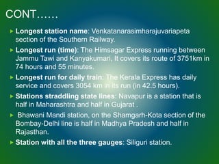 CONT……
 Longest station name: Venkatanarasimharajuvariapeta
section of the Southern Railway.
 Longest run (time): The Himsagar Express running between
Jammu Tawi and Kanyakumari, It covers its route of 3751km in
74 hours and 55 minutes.
 Longest run for daily train: The Kerala Express has daily
service and covers 3054 km in its run (in 42.5 hours).
 Stations straddling state lines: Navapur is a station that is
half in Maharashtra and half in Gujarat .
 Bhawani Mandi station, on the Shamgarh-Kota section of the
Bombay-Delhi line is half in Madhya Pradesh and half in
Rajasthan.
 Station with all the three gauges: Siliguri station.
 
