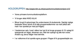 HOLDGRUPPEN: http://pages-tdm.au.dk/groups/kommunikationsmijoer-e12/

    • Vores primære kommunikationsplatform
    • Vi bruger altså IKKE AULA!
    • Bliver brugt til oplysninger fra underviseren til studerende. Særligt vigtige
       beskeder bliver sendt ud til alle gruppemedlemmer via mail (altså den
       mail i har oprettet jer med på Pages)

    • I bestemmer selv, hvad i ellers har lyst til at bruge gruppen til. Er oplagt til
       spørgsmål om faget, eksamen osv. Alle kan spørge og alle kan svare.
       Anders og Janus følger med derinde.

    • I er velkomne til at oprette egne grupper i Pages til fx gruppearbejde osv.
 