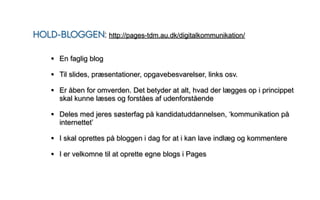 HOLD-BLOGGEN: http://pages-tdm.au.dk/digitalkommunikation/

    • En faglig blog
    • Til slides, præsentationer, opgavebesvarelser, links osv.
    • Er åben for omverden. Det betyder at alt, hvad der lægges op i princippet
       skal kunne læses og forståes af udenforstående

    • Deles med jeres søsterfag på kandidatuddannelsen, ‘kommunikation på
       internettet’

    • I skal oprettes på bloggen i dag for at i kan lave indlæg og kommentere
    • I er velkomne til at oprette egne blogs i Pages
 
