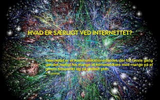 HVAD ER SÆRLIGT VED INTERNETTET?



     Internettet er et kommunikationsmiddel, der for første gang
     gør det muligt for mange at kommunikere med mange på et
     givent tidspunkt og på globalt plan
     – Castells
 