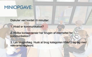 MINIOPGAVE:

  Diskuter ved bordet i ti minutter:

  1. Hvad er kommunikation?

  2. Hvilke konsekvenser har brugen af internettet for
  kommunikation?

  3. Lav blogindlæg. Husk at brug kategorien KMe12 og tag med
  relevante nøgleord.
 