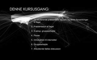 DENNE KURSUSGANG:

         1. De studerende præsenterer sig selv og deres forventninger
            til faget

         2. Præsentation af faget

         3. It-setup, gruppearbejde

         4. Pause

         5. Introduktion til internettet

         6. Gruppearbejde

         7. Afsluttende fælles diskussion
 