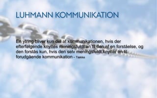 LUHMANN KOMMUNIKATION


En ytring bliver kun del af kommunikationen, hvis der
efterfølgende knyttes meningsfuldt an til den af en forståelse, og
den forstås kun, hvis den selv meningsfuldt knytter an til
forudgående kommunikation - Tække
 