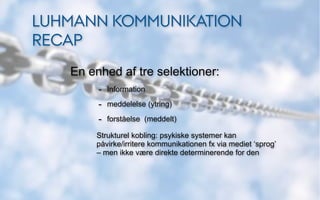 LUHMANN KOMMUNIKATION
RECAP
   En enhed af tre selektioner:
        - Information
        - meddelelse (ytring)
        - forståelse (meddelt)
       Strukturel kobling: psykiske systemer kan
       påvirke/irritere kommunikationen fx via mediet ‘sprog’
       – men ikke være direkte determinerende for den
 