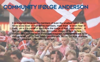 COMMUNITY IFØLGE ANDERSON

  It is imagined because the members of even the smallest nation will
  never know most of their fellow-members, meet them, or even hear of
  them, yet in the minds of each lives the image of their communion... In
  fact, all communities larger than primordial villages of face-to-face
  contact (and perhaps even these) are imagined. Communities are to be
  distinguished, not by their falsity/genuineness, but by the style in which
  they are imagined. – Benedict Anderson
 