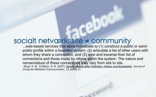 socialt netværkssite ≠ community
  ...web-based services that allow individuals to (1) construct a public or semi-
  public profile within a bounded system, (2) articulate a list of other users with
  whom they share a connection, and (3) view and traverse their list of
  connections and those made by others within the system. The nature and
  nomenclature of these connections may vary from site to site.
  - Boyd, D. M., & Ellison, N. B. (2007). Social Network Sites: Definition, History, and Scholarship. Journal of
  Computer-Mediated Communication, 13, article 11.
 