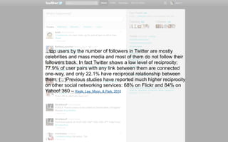 ...top users by the number of followers in Twitter are mostly
celebrities and mass media and most of them do not follow their
followers back. In fact Twitter shows a low level of reciprocity;
77.9% of user pairs with any link between them are connected
one-way, and only 22.1% have reciprocal relationship between
them. (...)Previous studies have reported much higher reciprocity
on other social networking services: 68% on Flickr and 84% on
Yahoo! 360 – Kwak, Lee, Moon, & Park, 2010
 