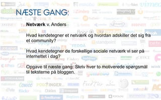 NÆSTE GANG:
  Netværk v. Anders

  Hvad kendetegner et netværk og hvordan adskiller det sig fra
  et community?

  Hvad kendetegner de forskellige sociale netværk vi ser på
  internettet i dag?

  Opgave til næste gang: Skriv hver to motiverede spørgsmål
  til teksterne på bloggen.
 