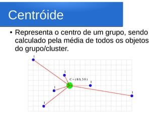Centróide
●   Representa o centro de um grupo, sendo
    calculado pela média de todos os objetos
    do grupo/cluster.
 