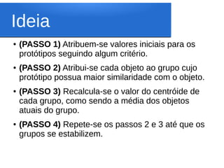 Ideia
●   (PASSO 1) Atribuem-se valores iniciais para os
    protótipos seguindo algum critério.
●   (PASSO 2) Atribui-se cada objeto ao grupo cujo
    protótipo possua maior similaridade com o objeto.
●   (PASSO 3) Recalcula-se o valor do centróide de
    cada grupo, como sendo a média dos objetos
    atuais do grupo.
●   (PASSO 4) Repete-se os passos 2 e 3 até que os
    grupos se estabilizem.
 