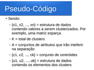 Pseudo-Código
●   Sendo:
    –   {x1, x2, ..., xn} = estrutura de dados
        contendo valores a serem clusterizados. Por
        exemplo, uma matriz esparça
    –   K = total de clusters
    –   A = conjuntos de atributos que irão inteferir
        na separação
    –   {c1, c2, ..., ck} = conjunto de centróides
    –   {u1, u2, ..., uk} = estrutura de dados
        contendo os elementos dos clusters
 