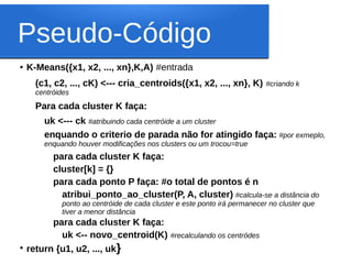Pseudo-Código
●   K-Means({x1, x2, ..., xn},K,A) #entrada
      (c1, c2, ..., cK) <--- cria_centroids({x1, x2, ..., xn}, K)          #criando k
      centróides
      Para cada cluster K faça:
        uk <--- ck #atribuindo cada centróide a um cluster
        enquando o criterio de parada não for atingido faça: #por exmeplo,
        enquando houver modificações nos clusters ou um trocou=true
           para cada cluster K faça:
           cluster[k] = {}
           para cada ponto P faça: #o total de pontos é n
             atribui_ponto_ao_cluster(P, A, cluster) #calcula-se a distância do
             ponto ao centróide de cada cluster e este ponto irá permanecer no cluster que
             tiver a menor distância
          para cada cluster K faça:
            uk <-- novo_centroid(K) #recalculando os centródes
●
    return {u1, u2, ..., uk}
 
