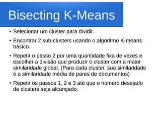 Bisecting K-Means
●   Selecionar um cluster para dividir.
●   Encontrar 2 sub-clusters usando o algoritmo K-means
    básico.
●   Repetir o passo 2 por uma quantidade fixa de vezes e
    escolher a divisão que produzir o cluster com a maior
    similaridade global. (Para cada cluster, sua similaridade
    é a similaridade média de pares de documentos)
●   Repetir os passos 1, 2 e 3 até que o número desejado
    de clusters seja alcançado.
 