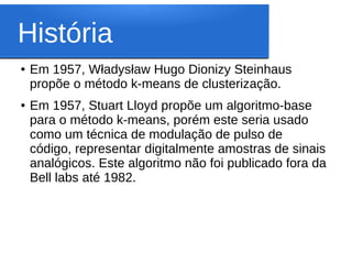 História
●   Em 1957, Władysław Hugo Dionizy Steinhaus
    propõe o método k-means de clusterização.
●   Em 1957, Stuart Lloyd propõe um algoritmo-base
    para o método k-means, porém este seria usado
    como um técnica de modulação de pulso de
    código, representar digitalmente amostras de sinais
    analógicos. Este algoritmo não foi publicado fora da
    Bell labs até 1982.
 