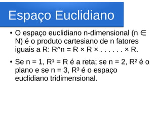 Espaço Euclidiano
●   O espaço euclidiano n-dimensional (n ∈
    N) é o produto cartesiano de n fatores
    iguais a R: R^n = R × R × . . . . . . × R.
●   Se n = 1, R¹ = R é a reta; se n = 2, R² é o
    plano e se n = 3, R³ é o espaço
    euclidiano tridimensional.
 