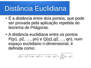 Distância Euclidiana
●   É a distância entre dois pontos, que pode
    ser provada pela aplicação repetida do
    teorema de Pitágoras.
●   A distância euclidiana entre os pontos
    P(p1, p2, …, pn) e Q(q1,q2, ..., qn), num
    espaço euclidiano n-dimensional, é
    definida como:
 