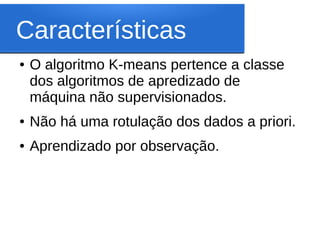 Características
●   O algoritmo K-means pertence a classe
    dos algoritmos de apredizado de
    máquina não supervisionados.
●   Não há uma rotulação dos dados a priori.
●   Aprendizado por observação.
 