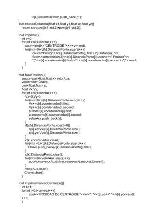 c[k].DistanciaPonto.push_back(p1);
}
float calculaDistancia(float x1,float y1,float xc,float yc){
return sqrt(pow((x1-xc),2)+pow((y1-yc),2));
}
void imprimir(){
int v=0;
for(int k=0;k<centro;k++){
cout<<endl<<"CENTRÓIDE "<<++v<<endl;
for(int i=0;i<c[k].DistanciaPonto.size();i++){
cout<<"Ponto["<<c[k].DistanciaPonto[i].first<<"] Distancia: "<<
fixed<<setprecision(2)<<c[k].DistanciaPonto[i].second<<" Posicao"<<
"("<<c[k].coordenadas[i].first<<","<<c[k].coordenadas[i].second<<")"<<endl;
}
}
}
void NewPosition(){
vector<pair<float,float>> vetorAux;
vector<int> Chave;
pair<float,float> p;
float Vx,Vy;
for(int k=0;k<centro;k++){
Vx=0,Vy=0;
for(int i=0;i<c[k].DistanciaPonto.size();i++){
Vx+=c[k].coordenadas[i].first;
Vy+=c[k].coordenadas[i].second;
p.first=c[k].coordenadas[i].first;
p.second=c[k].coordenadas[i].second;
vetorAux.push_back(p);
}
if(c[k].DistanciaPonto.size()!=0){
c[k].xc=Vx/c[k].DistanciaPonto.size();
c[k].yc=Vy/c[k].DistanciaPonto.size();
}
c[k].coordenadas.clear();
for(int i =0;i<c[k].DistanciaPonto.size();i++){
Chave.push_back(c[k].DistanciaPonto[i].first);
}
c[k].DistanciaPonto.clear();
for(int i=0;i<vetorAux.size();i++){
addPonto(vetorAux[i].first,vetorAux[i].second,Chave[i]);
}
vetorAux.clear();
Chave.clear();
}
}
void imprimirPosicaoCentroide(){
int k=1;
for(int i=0;i<centro;i++){
cout<<"POSICAO DO CENTROIDE "<<k<<": "<<c[i].xc<<" "<<c[i].yc<<endl;
k++;
}
 