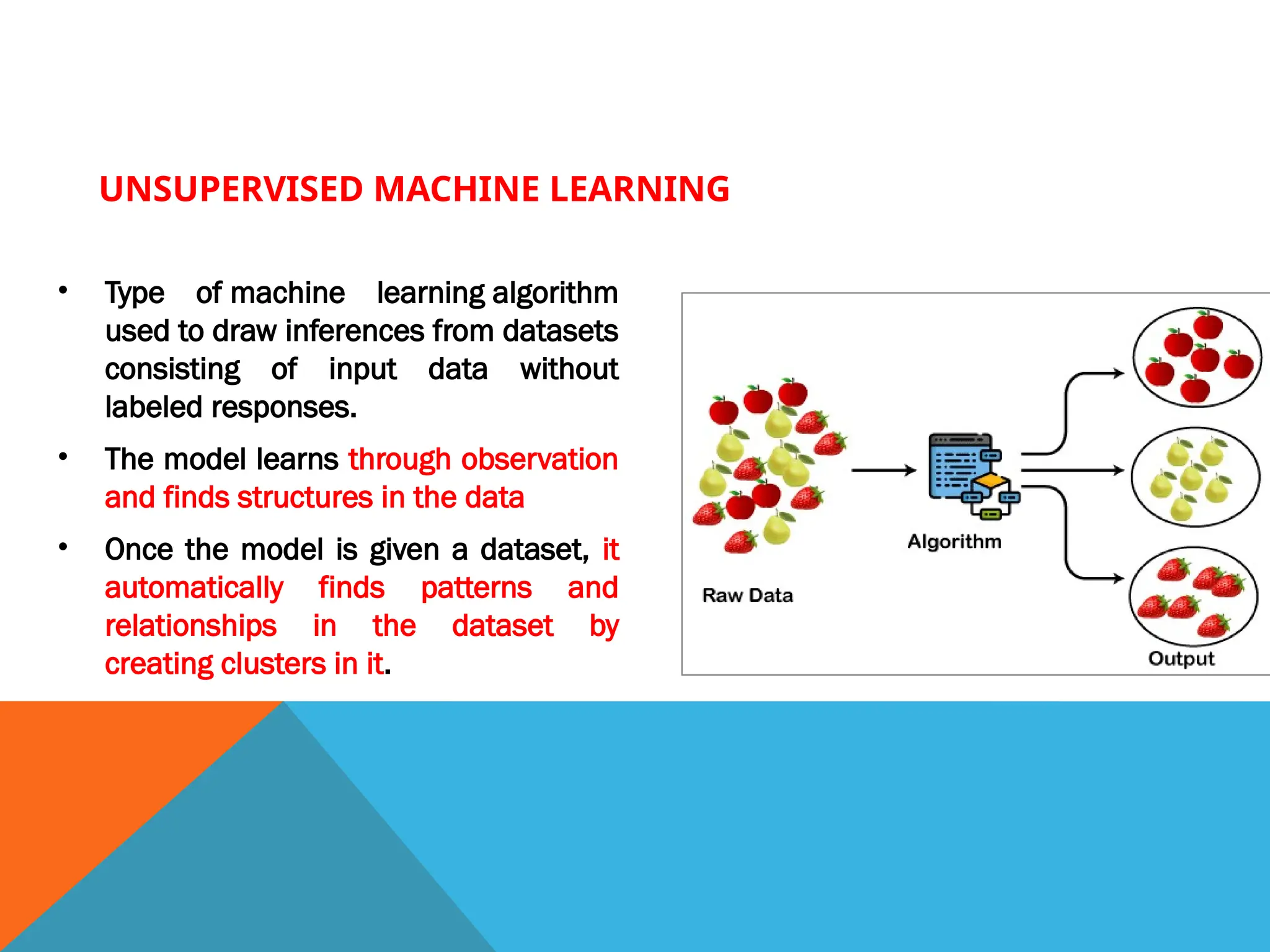 UNSUPERVISED MACHINE LEARNING
• Type of machine learning algorithm
used to draw inferences from datasets
consisting of input data without
labeled responses.
• The model learns through observation
and finds structures in the data
• Once the model is given a dataset, it
automatically finds patterns and
relationships in the dataset by
creating clusters in it.
 