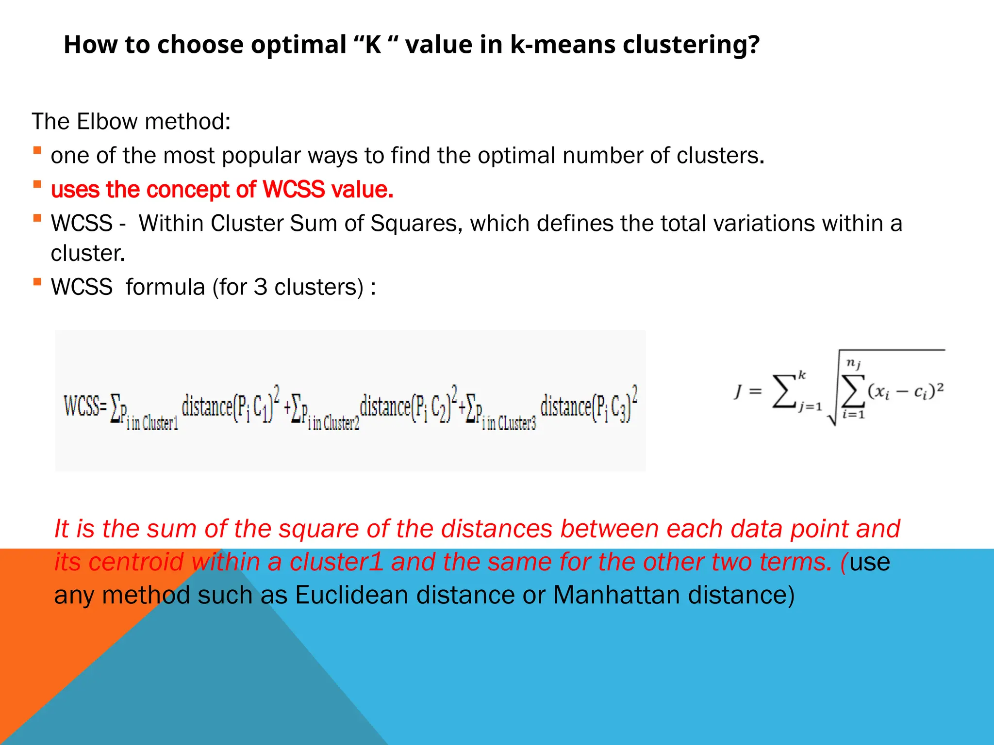 How to choose optimal “K “ value in k-means clustering?
The Elbow method:
 one of the most popular ways to find the optimal number of clusters.
 uses the concept of WCSS value.
 WCSS - Within Cluster Sum of Squares, which defines the total variations within a
cluster.
 WCSS formula (for 3 clusters) :
It is the sum of the square of the distances between each data point and
its centroid within a cluster1 and the same for the other two terms. (use
any method such as Euclidean distance or Manhattan distance)
 