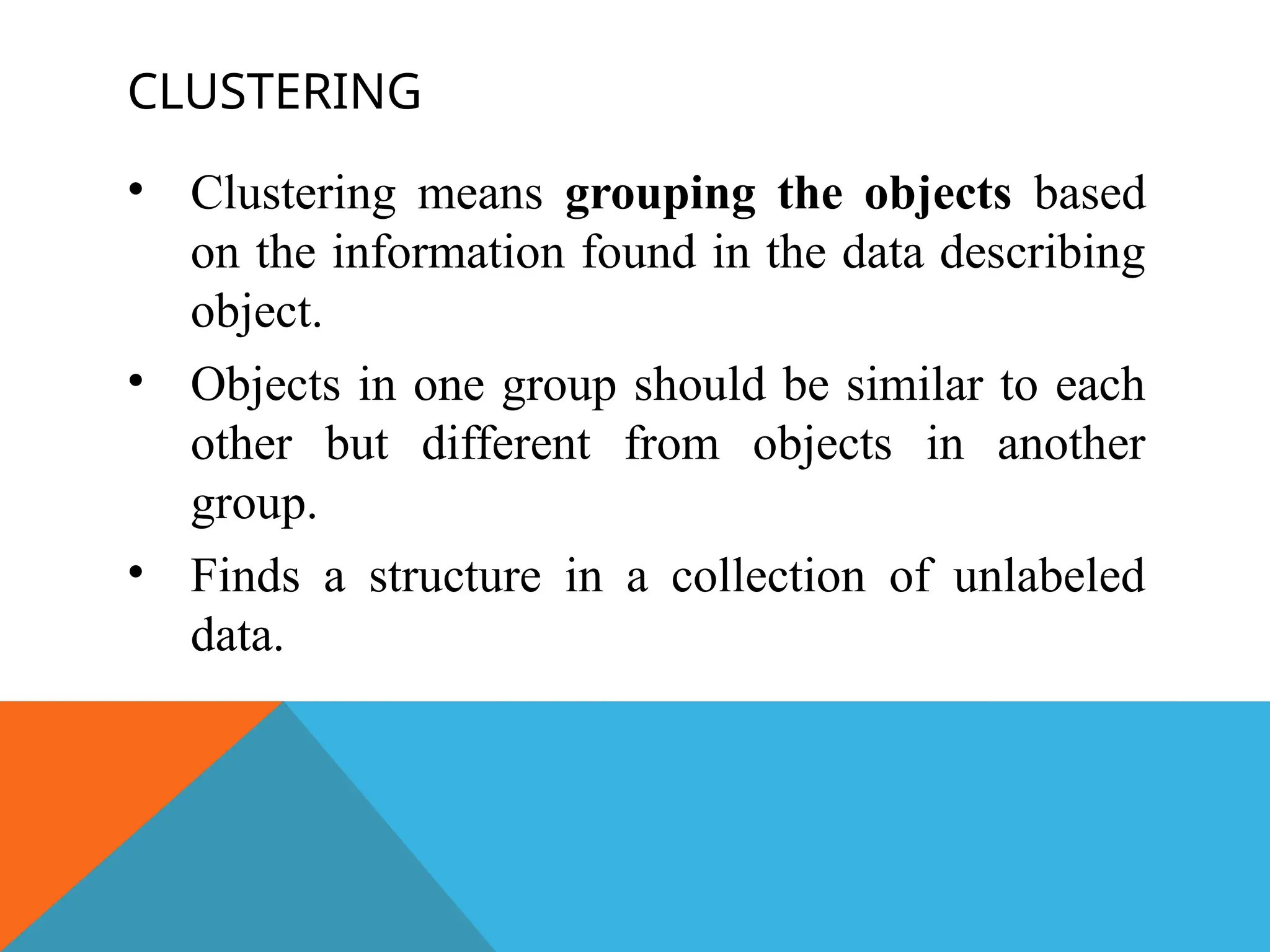 CLUSTERING
• Clustering means grouping the objects based
on the information found in the data describing
object.
• Objects in one group should be similar to each
other but different from objects in another
group.
• Finds a structure in a collection of unlabeled
data.
 