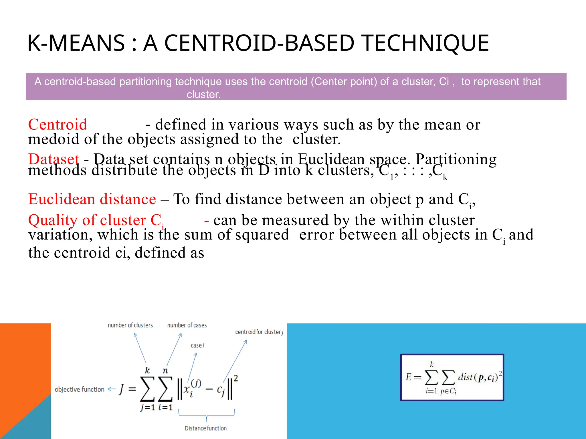 K-MEANS : A CENTROID-BASED TECHNIQUE
Centroid - defined in various ways such as by the mean or
medoid of the objects assigned to the cluster.
Dataset - Data set contains n objects in Euclidean space. Partitioning
methods distribute the objects in D into k clusters, C1
, : : : ,Ck
Euclidean distance – To find distance between an object p and Ci
,
Quality of cluster Ci
- can be measured by the within cluster
variation, which is the sum of squared error between all objects in Ci
and
the centroid ci, defined as
A centroid-based partitioning technique uses the centroid (Center point) of a cluster, Ci , to represent that
cluster.
 
