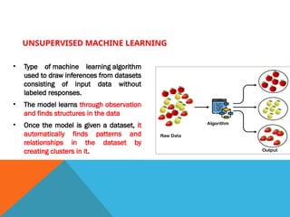 UNSUPERVISED MACHINE LEARNING
• Type of machine learning algorithm
used to draw inferences from datasets
consisting of input data without
labeled responses.
• The model learns through observation
and finds structures in the data
• Once the model is given a dataset, it
automatically finds patterns and
relationships in the dataset by
creating clusters in it.
 