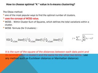 How to choose optimal “K “ value in k-means clustering?
The Elbow method:
 one of the most popular ways to find the optimal number of clusters.
 uses the concept of WCSS value.
 WCSS - Within Cluster Sum of Squares, which defines the total variations within a
cluster.
 WCSS formula (for 3 clusters) :
It is the sum of the square of the distances between each data point and
its centroid within a cluster1 and the same for the other two terms. (use
any method such as Euclidean distance or Manhattan distance)
 