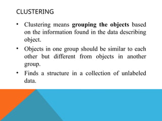 CLUSTERING
• Clustering means grouping the objects based
on the information found in the data describing
object.
• Objects in one group should be similar to each
other but different from objects in another
group.
• Finds a structure in a collection of unlabeled
data.
 