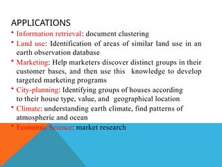 APPLICATIONS
• Information retrieval: document clustering
• Land use: Identification of areas of similar land use in an
earth observation database
• Marketing: Help marketers discover distinct groups in their
customer bases, and then use this knowledge to develop
targeted marketing programs
• City-planning: Identifying groups of houses according
to their house type, value, and geographical location
• Climate: understanding earth climate, find patterns of
atmospheric and ocean
• Economic Science: market research
 