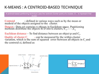 K-MEANS : A CENTROID-BASED TECHNIQUE
Centroid - defined in various ways such as by the mean or
medoid of the objects assigned to the cluster.
Dataset - Data set contains n objects in Euclidean space. Partitioning
methods distribute the objects in D into k clusters, C1
, : : : ,Ck
Euclidean distance – To find distance between an object p and Ci
,
Quality of cluster Ci
- can be measured by the within cluster
variation, which is the sum of squared error between all objects in Ci
and
the centroid ci, defined as
A centroid-based partitioning technique uses the centroid (Center point) of a cluster, Ci , to represent that
cluster.
 