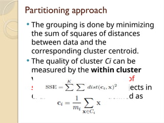 Partitioning approach
 The grouping is done by minimizing
the sum of squares of distances
between data and the
corresponding cluster centroid.
 The quality of cluster Ci can be
measured by the within cluster
variation, which is the sum of
squared error between all objects in
Ci and the centroid ci, defined as
 