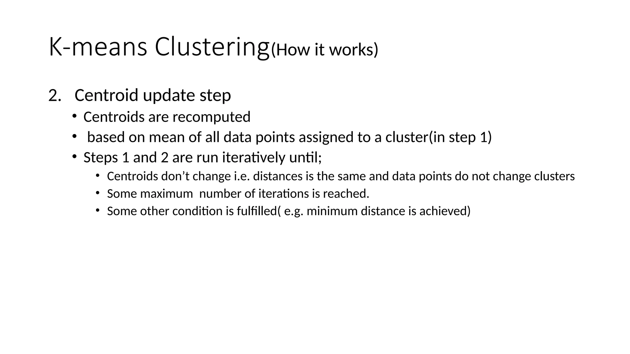 K-means Clustering(How it works)
2. Centroid update step
• Centroids are recomputed
• based on mean of all data points assigned to a cluster(in step 1)
• Steps 1 and 2 are run iteratively until;
• Centroids don’t change i.e. distances is the same and data points do not change clusters
• Some maximum number of iterations is reached.
• Some other condition is fulfilled( e.g. minimum distance is achieved)
 
