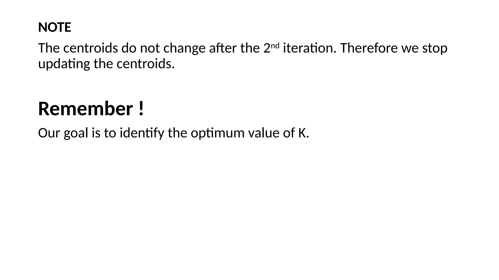 NOTE
The centroids do not change after the 2nd
iteration. Therefore we stop
updating the centroids.
Remember !
Our goal is to identify the optimum value of K.
 