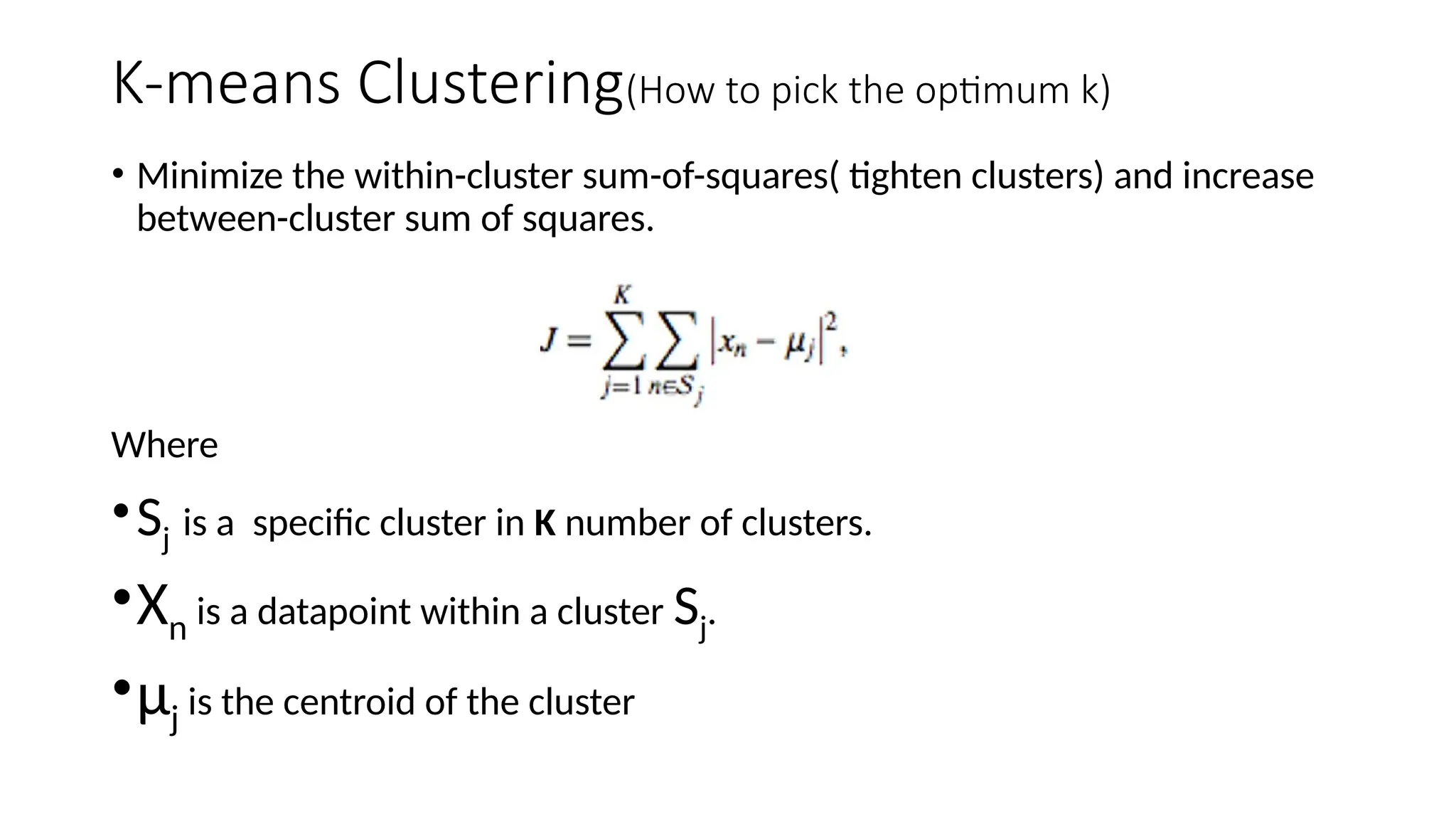 K-means Clustering(How to pick the optimum k)
• Minimize the within-cluster sum-of-squares( tighten clusters) and increase
between-cluster sum of squares.
Where
•Sj is a specific cluster in K number of clusters.
•Xn is a datapoint within a cluster Sj.
•µj is the centroid of the cluster
 
