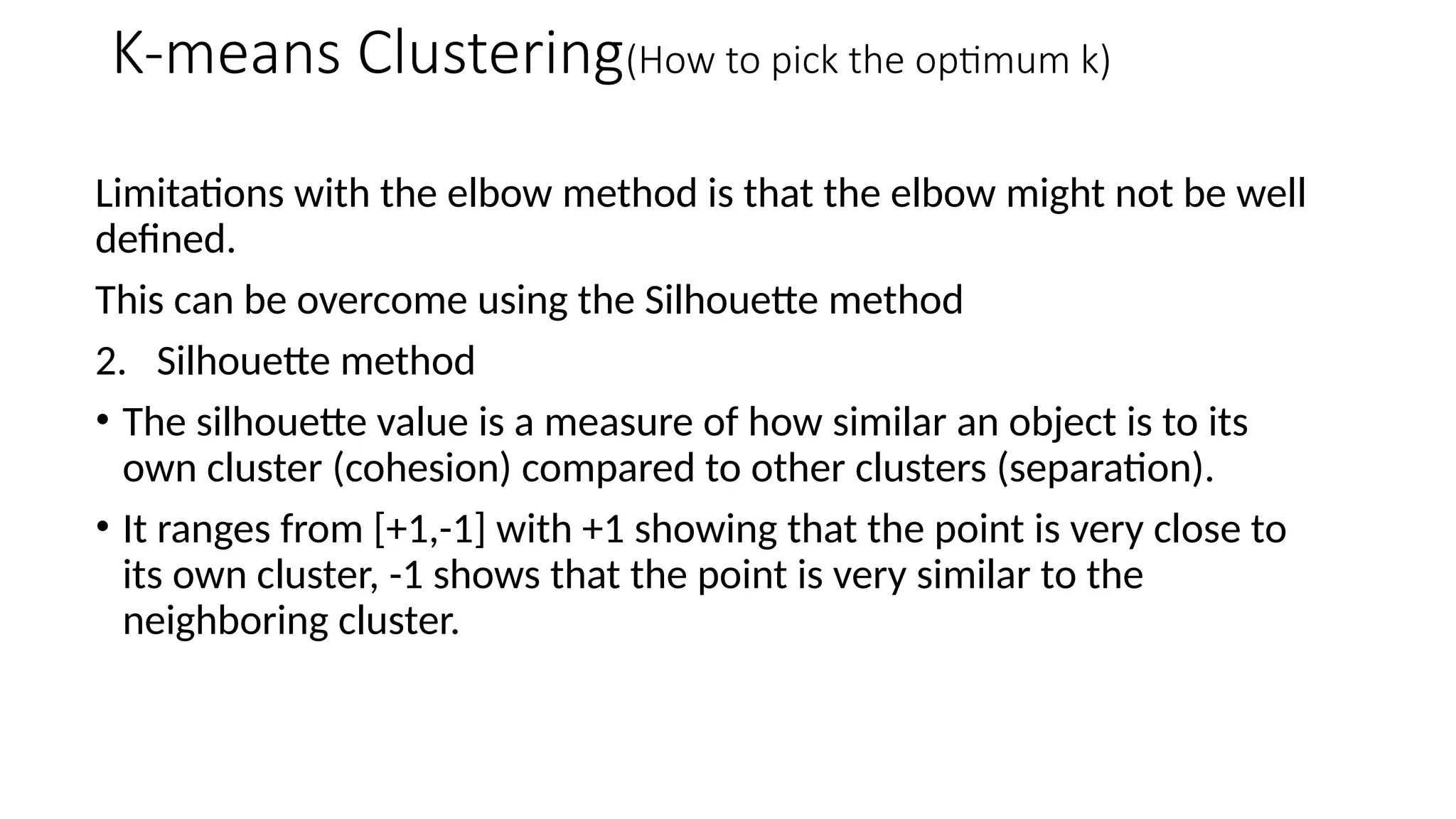 Limitations with the elbow method is that the elbow might not be well
defined.
This can be overcome using the Silhouette method
2. Silhouette method
• The silhouette value is a measure of how similar an object is to its
own cluster (cohesion) compared to other clusters (separation).
• It ranges from [+1,-1] with +1 showing that the point is very close to
its own cluster, -1 shows that the point is very similar to the
neighboring cluster.
K-means Clustering(How to pick the optimum k)
 